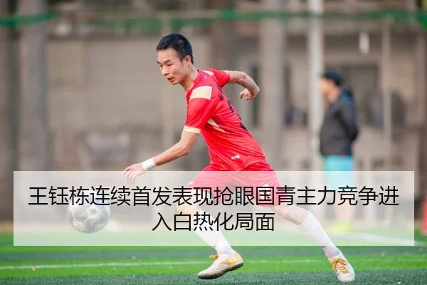 王钰栋连续首发表现抢眼国青主力竞争进入白热化局面